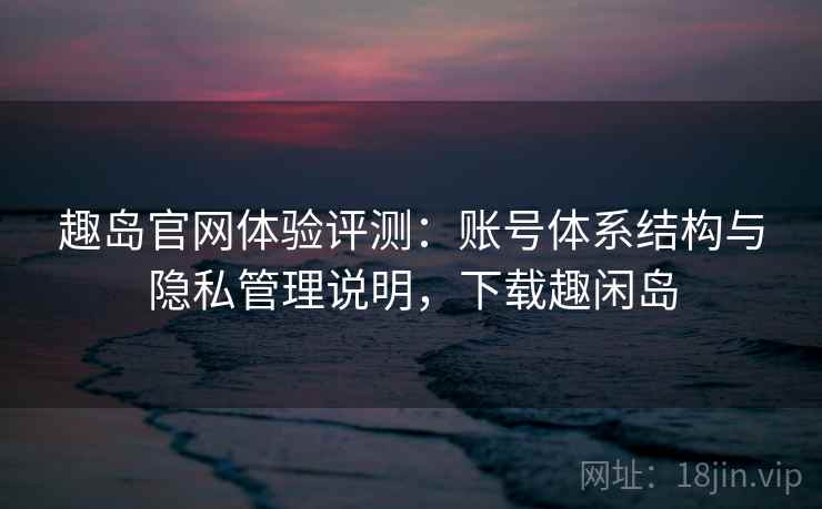 趣岛官网体验评测：账号体系结构与隐私管理说明，下载趣闲岛