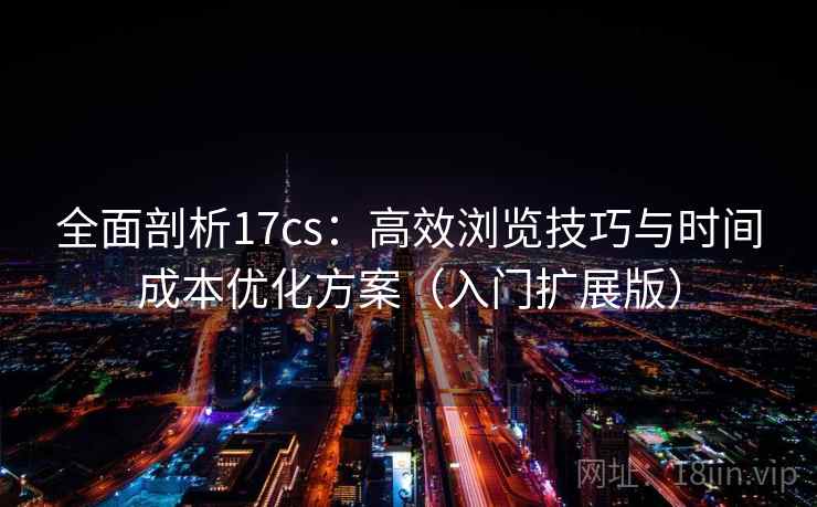 全面剖析17cs：高效浏览技巧与时间成本优化方案（入门扩展版）