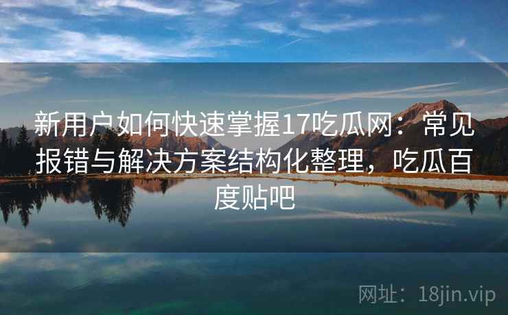 新用户如何快速掌握17吃瓜网：常见报错与解决方案结构化整理，吃瓜百度贴吧