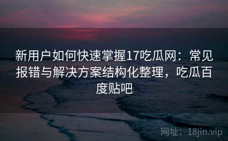 新用户如何快速掌握17吃瓜网：常见报错与解决方案结构化整理，吃瓜百度贴吧