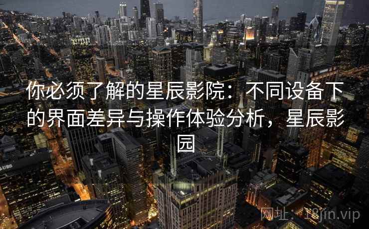 你必须了解的星辰影院：不同设备下的界面差异与操作体验分析，星辰影园