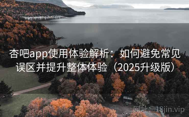杏吧app使用体验解析：如何避免常见误区并提升整体体验（2025升级版）