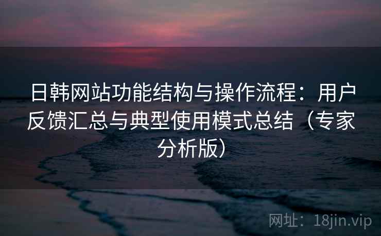 日韩网站功能结构与操作流程：用户反馈汇总与典型使用模式总结（专家分析版）