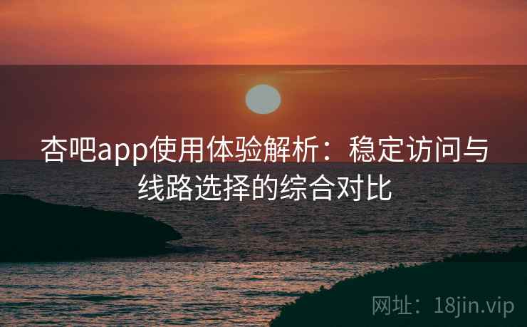 杏吧app使用体验解析：稳定访问与线路选择的综合对比