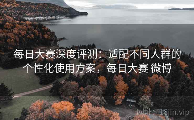 每日大赛深度评测：适配不同人群的个性化使用方案，每日大赛 微博