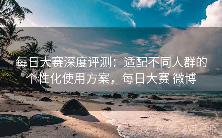 每日大赛深度评测：适配不同人群的个性化使用方案，每日大赛 微博