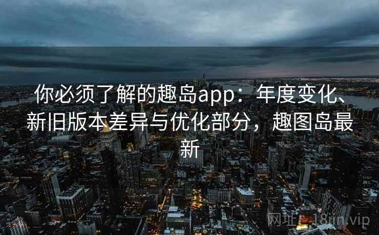 你必须了解的趣岛app：年度变化、新旧版本差异与优化部分，趣图岛最新
