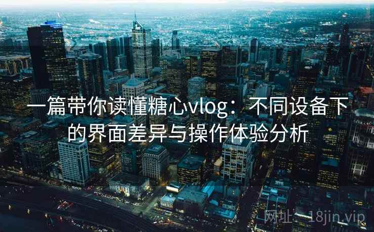 一篇带你读懂糖心vlog：不同设备下的界面差异与操作体验分析