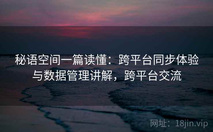 秘语空间一篇读懂:跨平台同步体验与数据管理讲解,跨平台交流 秘语空间一篇读懂:跨平台同步体验与数据管理讲解,跨平台交流