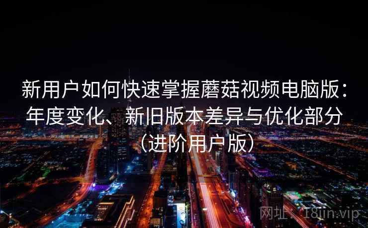 新用户如何快速掌握蘑菇视频电脑版：年度变化、新旧版本差异与优化部分（进阶用户版）