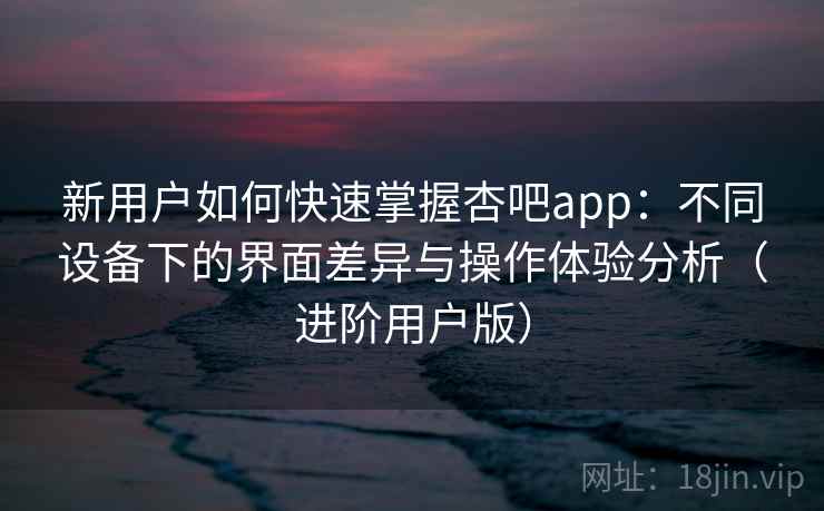新用户如何快速掌握杏吧app：不同设备下的界面差异与操作体验分析（进阶用户版）