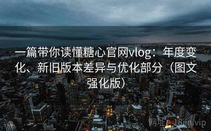 一篇带你读懂糖心官网vlog:年度变化、新旧版本差异与优化部分(图文强化版)