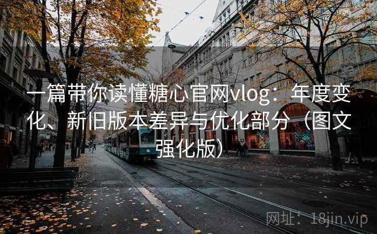 一篇带你读懂糖心官网vlog：年度变化、新旧版本差异与优化部分（图文强化版）