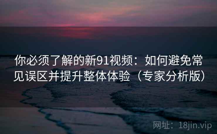 你必须了解的新91视频：如何避免常见误区并提升整体体验（专家分析版）