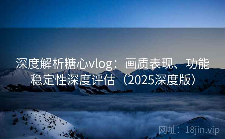 深度解析糖心vlog：画质表现、功能稳定性深度评估（2025深度版）