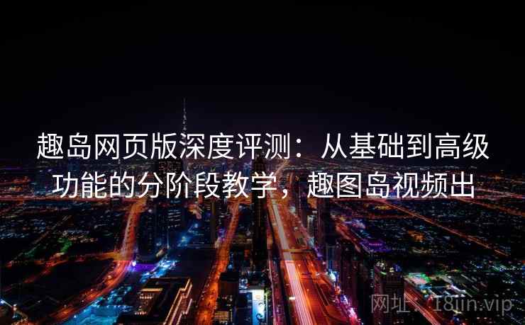 趣岛网页版深度评测：从基础到高级功能的分阶段教学，趣图岛视频出