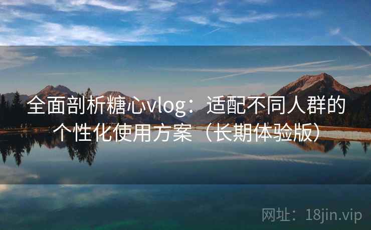 全面剖析糖心vlog：适配不同人群的个性化使用方案（长期体验版）