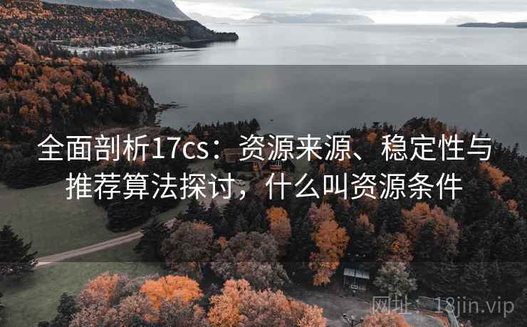 全面剖析17cs：资源来源、稳定性与推荐算法探讨，什么叫资源条件