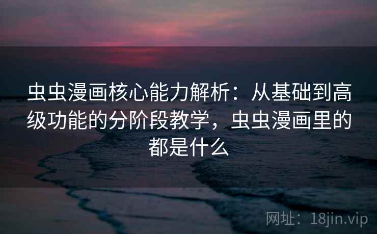 虫虫漫画核心能力解析：从基础到高级功能的分阶段教学，虫虫漫画里的都是什么