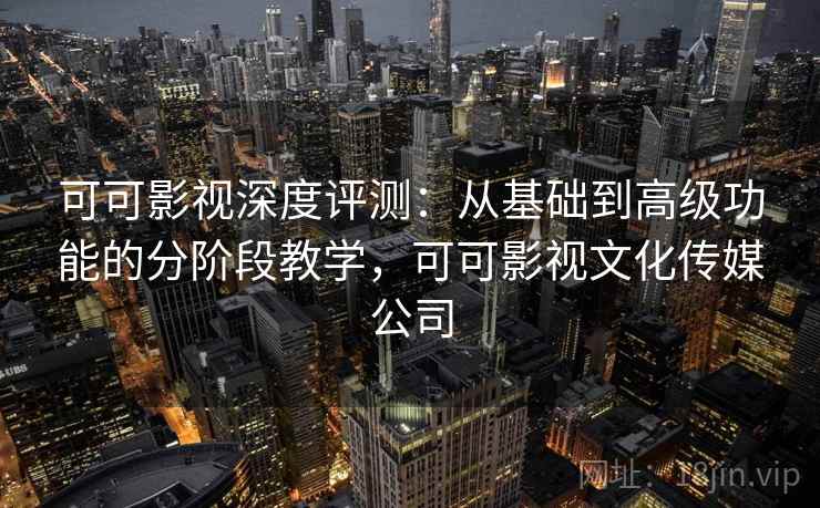 可可影视深度评测：从基础到高级功能的分阶段教学，可可影视文化传媒公司