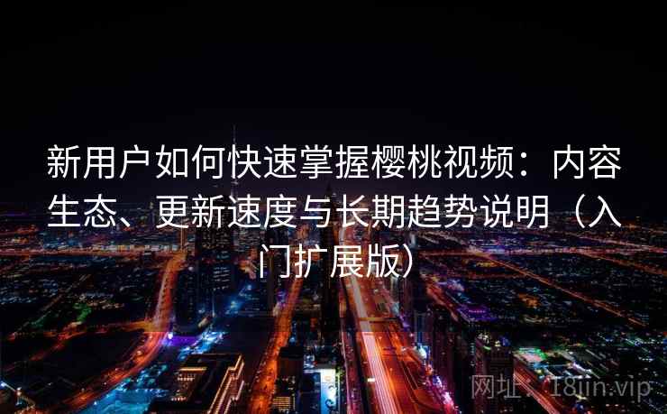 新用户如何快速掌握樱桃视频：内容生态、更新速度与长期趋势说明（入门扩展版）