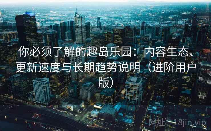 你必须了解的趣岛乐园:内容生态、更新速度与长期趋势说明(进阶用户版) 你必须了解的趣岛乐园:内容生态、更新速度与长期趋势说明(进阶用户版)