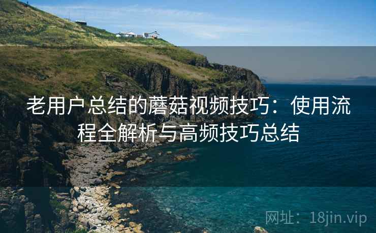 老用户总结的蘑菇视频技巧：使用流程全解析与高频技巧总结