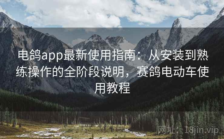 电鸽app最新使用指南：从安装到熟练操作的全阶段说明，赛鸽电动车使用教程
