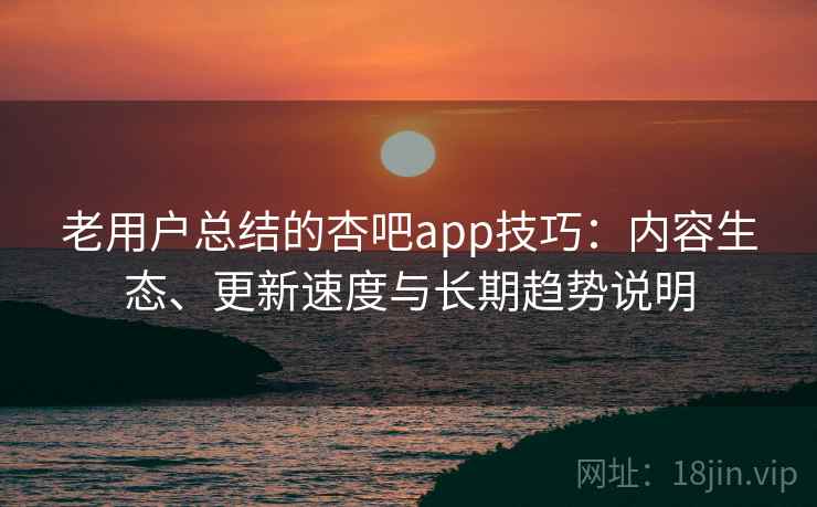 老用户总结的杏吧app技巧：内容生态、更新速度与长期趋势说明