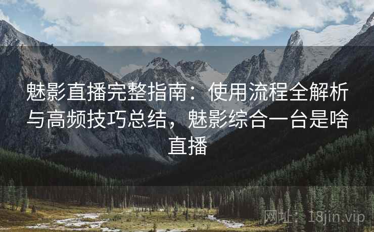 魅影直播完整指南：使用流程全解析与高频技巧总结，魅影综合一台是啥直播