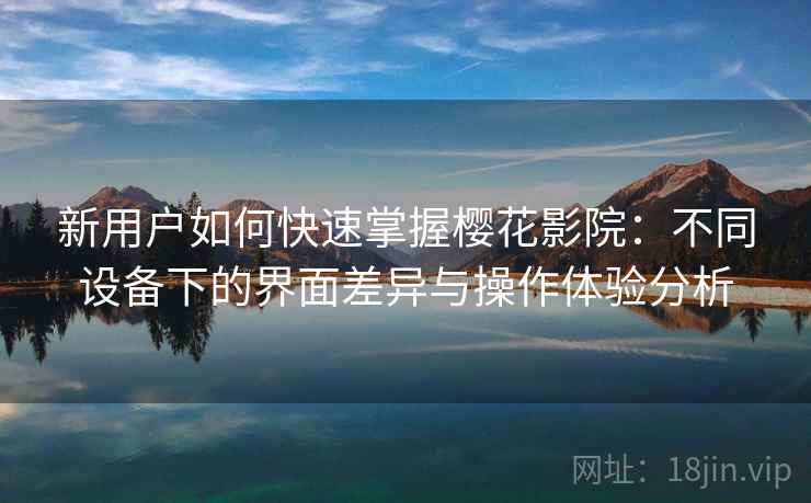 新用户如何快速掌握樱花影院：不同设备下的界面差异与操作体验分析