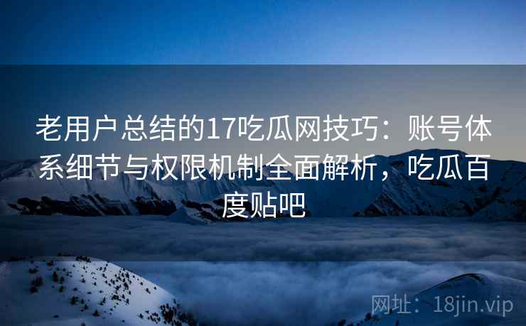 老用户总结的17吃瓜网技巧：账号体系细节与权限机制全面解析，吃瓜百度贴吧