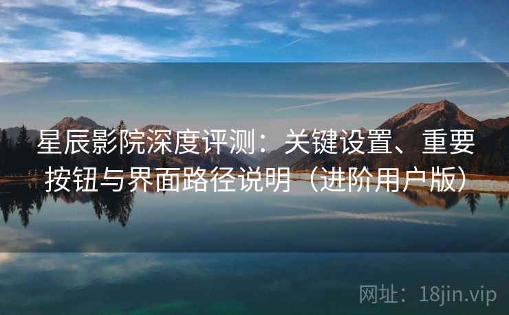 星辰影院深度评测：关键设置、重要按钮与界面路径说明（进阶用户版）
