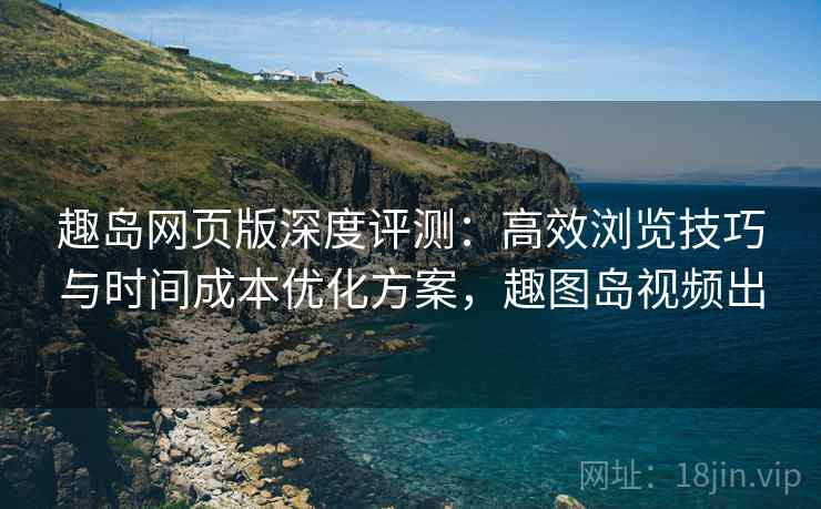 趣岛网页版深度评测：高效浏览技巧与时间成本优化方案，趣图岛视频出