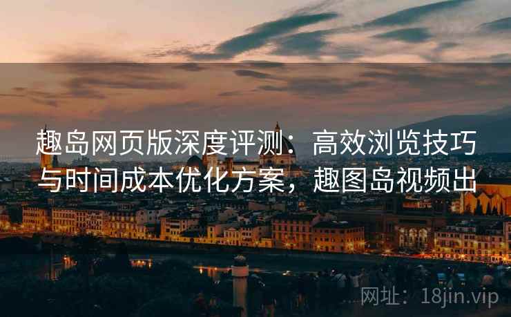 趣岛网页版深度评测：高效浏览技巧与时间成本优化方案，趣图岛视频出