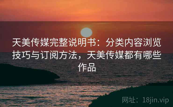 天美传媒完整说明书：分类内容浏览技巧与订阅方法，天美传媒都有哪些作品