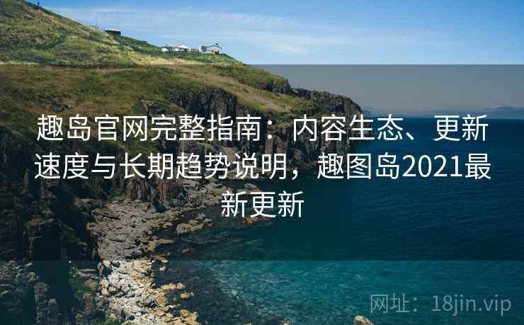 趣岛官网完整指南：内容生态、更新速度与长期趋势说明，趣图岛2021最新更新