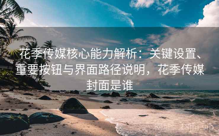 花季传媒核心能力解析：关键设置、重要按钮与界面路径说明，花季传媒封面是谁