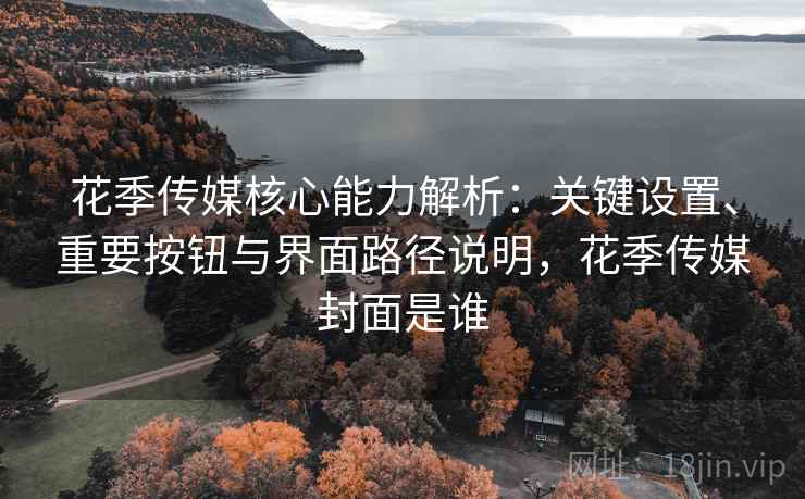 花季传媒核心能力解析：关键设置、重要按钮与界面路径说明，花季传媒封面是谁