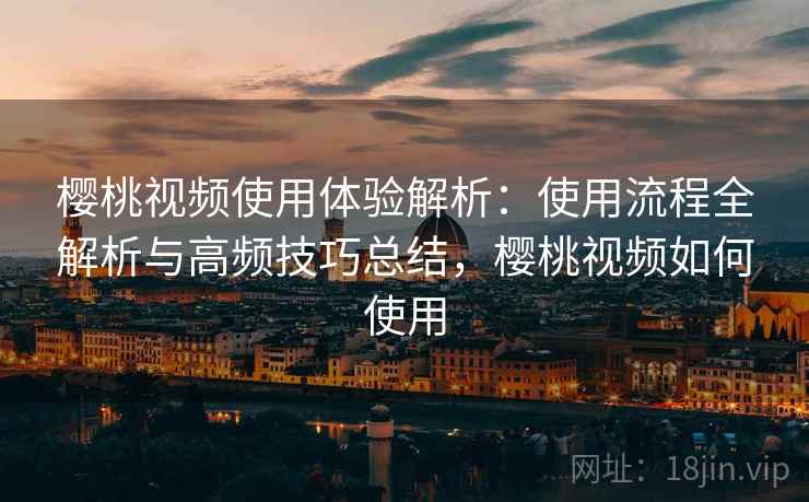 樱桃视频使用体验解析：使用流程全解析与高频技巧总结，樱桃视频如何使用