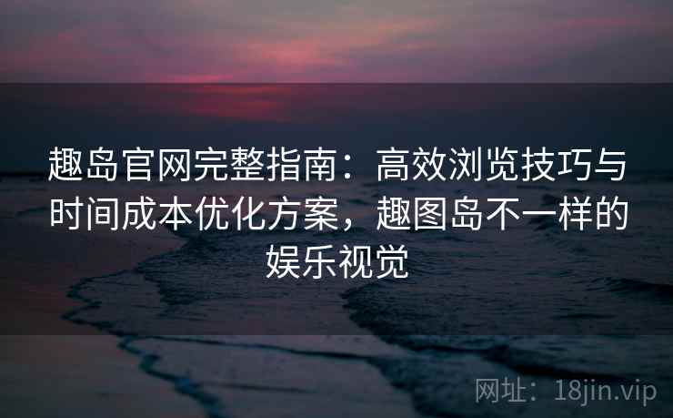 趣岛官网完整指南：高效浏览技巧与时间成本优化方案，趣图岛不一样的娱乐视觉