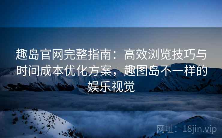 趣岛官网完整指南：高效浏览技巧与时间成本优化方案，趣图岛不一样的娱乐视觉