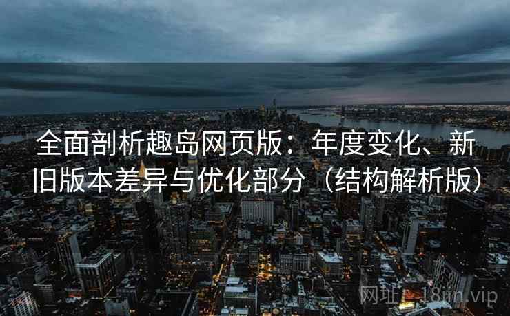 全面剖析趣岛网页版：年度变化、新旧版本差异与优化部分（结构解析版）