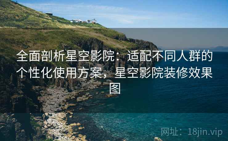 全面剖析星空影院：适配不同人群的个性化使用方案，星空影院装修效果图