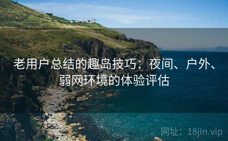 老用户总结的趣岛技巧：夜间、户外、弱网环境的体验评估