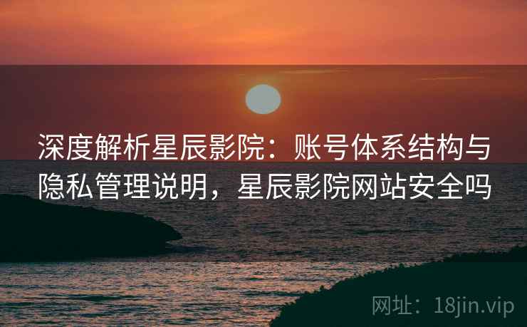 深度解析星辰影院：账号体系结构与隐私管理说明，星辰影院网站安全吗