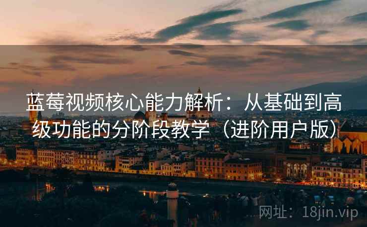 蓝莓视频核心能力解析：从基础到高级功能的分阶段教学（进阶用户版）