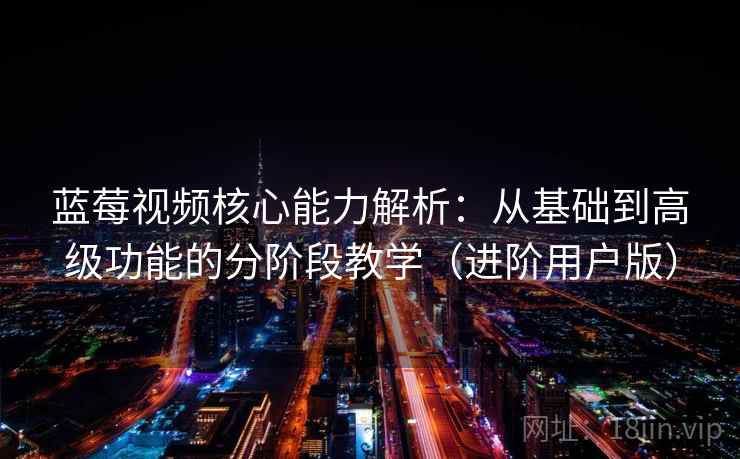 蓝莓视频核心能力解析：从基础到高级功能的分阶段教学（进阶用户版）