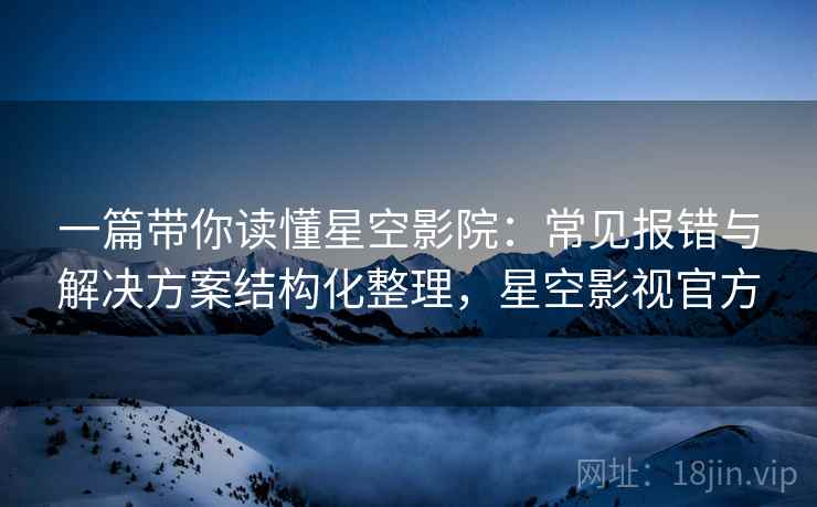 一篇带你读懂星空影院：常见报错与解决方案结构化整理，星空影视官方